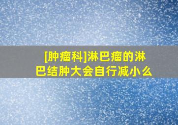 [肿瘤科]淋巴瘤的淋巴结肿大会自行减小么